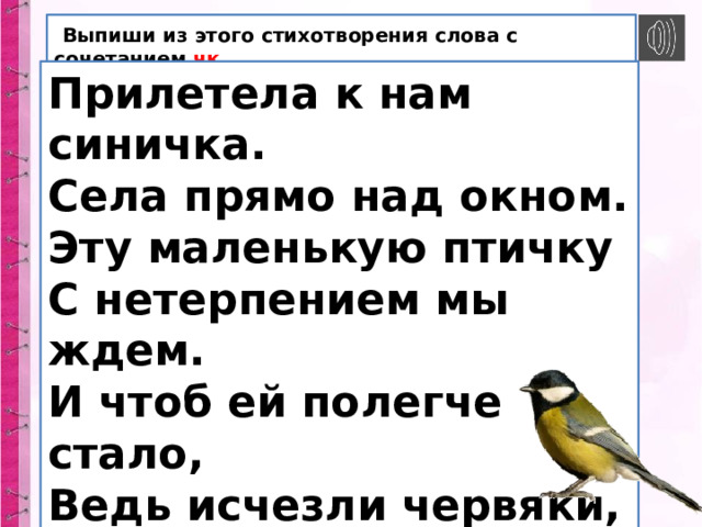  Выпиши из этого стихотворения слова с сочетанием чк . Прилетела к нам синичка. Села прямо над окном. Эту маленькую птичку С нетерпением мы ждем. И чтоб ей полегче стало, Ведь исчезли червяки, Для неё кусочки сала Мы повесим на сучки. 