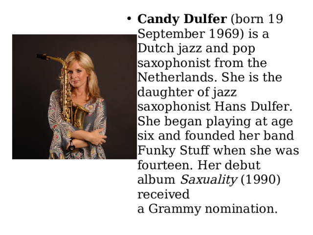 Candy Dulfer  (born 19 September 1969) is a Dutch jazz and pop saxophonist from the Netherlands. She is the daughter of jazz saxophonist Hans Dulfer. She began playing at age six and founded her band Funky Stuff when she was fourteen. Her debut album  Saxuality  (1990) received a Grammy nomination.  
