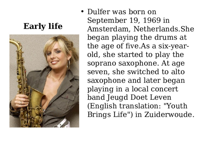 Early life Dulfer was born on September 19, 1969 in Amsterdam, Netherlands.She began playing the drums at the age of five.As a six-year-old, she started to play the soprano saxophone. At age seven, she switched to alto saxophone and later began playing in a local concert band Jeugd Doet Leven (English translation: 