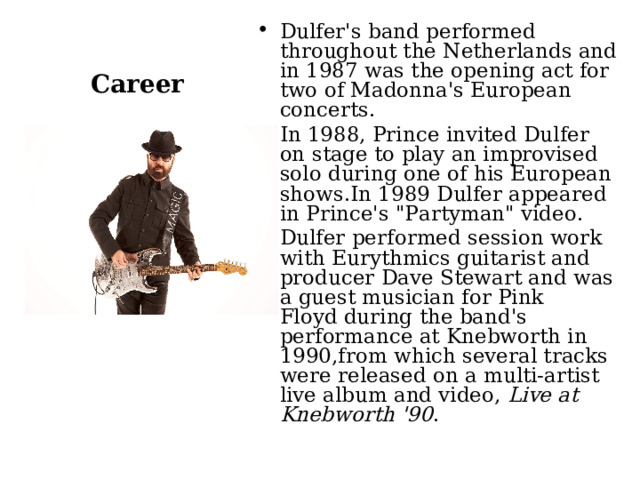 Dulfer's band performed throughout the Netherlands and in 1987 was the opening act for two of Madonna's European concerts. In 1988, Prince invited Dulfer on stage to play an improvised solo during one of his European shows.In 1989 Dulfer appeared in Prince's 