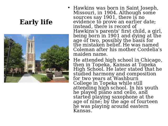 Hawkins was born in Saint Joseph, Missouri, in 1904. Although some sources say 1901, there is no evidence to prove an earlier date; instead, there is record of Hawkins's parents' first child, a girl, being born in 1901 and dying at the age of two, possibly the basis for the mistaken belief.  He was named Coleman after his mother Cordelia's maiden name. He attended high school in Chicago, then in Topeka, Kansas at Topeka High School. He later stated that he studied harmony and composition for two years at Washburn College in Topeka while still attending high school. In his youth he played piano and cello, and started playing saxophone at the age of nine; by the age of fourteen he was playing around eastern Kansas.  Early life 
