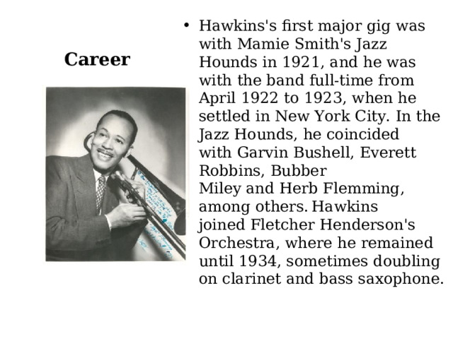 Hawkins's first major gig was with Mamie Smith's Jazz Hounds in 1921, and he was with the band full-time from April 1922 to 1923, when he settled in New York City. In the Jazz Hounds, he coincided with Garvin Bushell, Everett Robbins, Bubber Miley and Herb Flemming, among others.  Hawkins joined Fletcher Henderson's Orchestra, where he remained until 1934, sometimes doubling on clarinet and bass saxophone. Career 