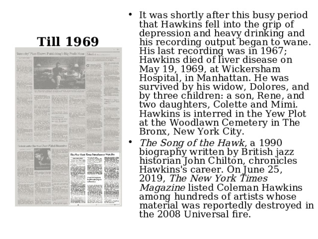 It was shortly after this busy period that Hawkins fell into the grip of depression and heavy drinking and his recording output began to wane. His last recording was in 1967; Hawkins died of liver disease on May 19, 1969, at Wickersham Hospital, in Manhattan. He was survived by his widow, Dolores, and by three children: a son, Rene, and two daughters, Colette and Mimi.  Hawkins is interred in the Yew Plot at the Woodlawn Cemetery in The Bronx, New York City. The Song of the Hawk , a 1990 biography written by British jazz historian John Chilton, chronicles Hawkins's career. On June 25, 2019,  The New York Times Magazine  listed Coleman Hawkins among hundreds of artists whose material was reportedly destroyed in the 2008 Universal fire.  Till 1969 