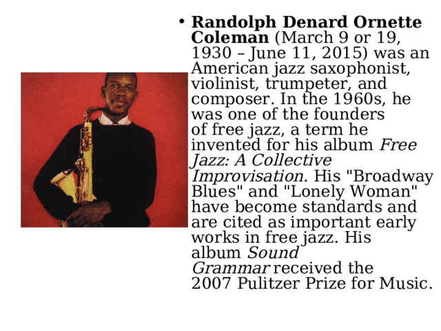 Randolph Denard Ornette Coleman  (March 9 or 19, 1930 – June 11, 2015) was an American jazz saxophonist, violinist, trumpeter, and composer. In the 1960s, he was one of the founders of free jazz, a term he invented for his album  Free Jazz: A Collective Improvisation . His 