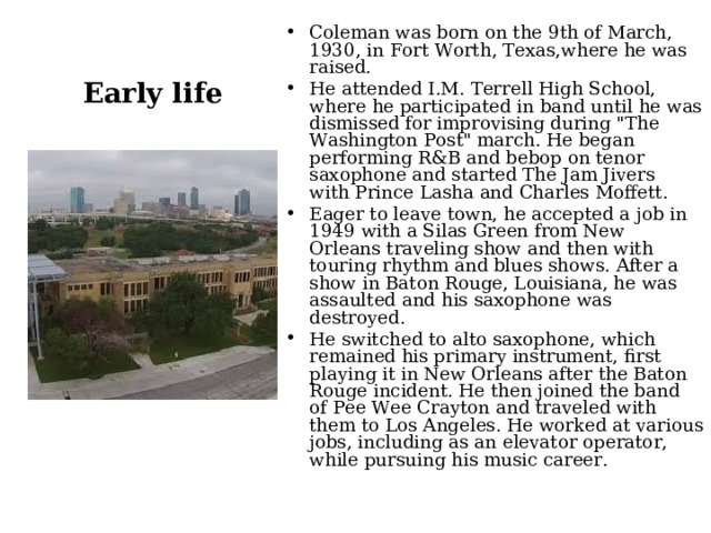 Coleman was born on the 9th of March, 1930, in Fort Worth, Texas,where he was raised. He attended I.M. Terrell High School, where he participated in band until he was dismissed for improvising during 