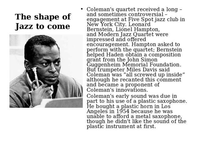 Coleman's quartet received a long – and sometimes controversial – engagement at Five Spot jazz club in New York City. Leonard Bernstein, Lionel Hampton, and Modern Jazz Quartet were impressed and offered encouragement. Hampton asked to perform with the quartet; Bernstein helped Haden obtain a composition grant from the John Simon Guggenheim Memorial Foundation. But trumpeter Miles Davis said Coleman was 