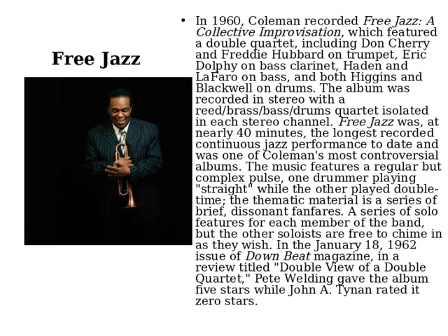 In 1960, Coleman recorded  Free Jazz: A Collective Improvisation , which featured a double quartet, including Don Cherry and Freddie Hubbard on trumpet, Eric Dolphy on bass clarinet, Haden and LaFaro on bass, and both Higgins and Blackwell on drums. The album was recorded in stereo with a reed/brass/bass/drums quartet isolated in each stereo channel.  Free Jazz  was, at nearly 40 minutes, the longest recorded continuous jazz performance to date and was one of Coleman's most controversial albums. The music features a regular but complex pulse, one drummer playing 