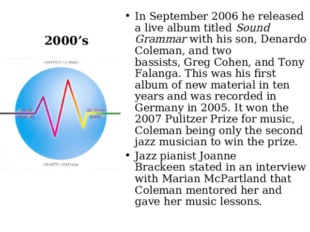 In September 2006 he released a live album titled  Sound Grammar  with his son, Denardo Coleman, and two bassists, Greg Cohen, and Tony Falanga. This was his first album of new material in ten years and was recorded in Germany in 2005. It won the 2007 Pulitzer Prize for music, Coleman being only the second jazz musician to win the prize. Jazz pianist Joanne Brackeen stated in an interview with Marian McPartland that Coleman mentored her and gave her music lessons.  2000’s 