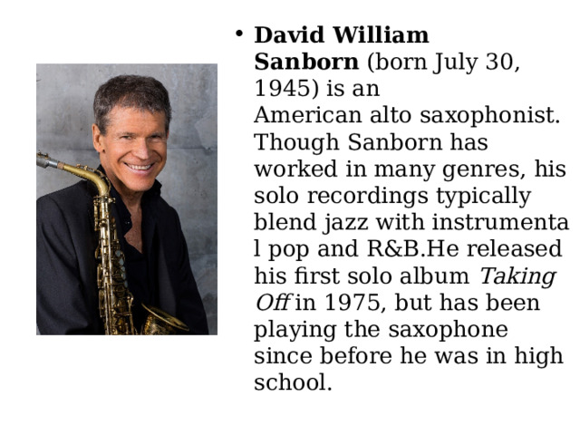 David William Sanborn  (born July 30, 1945) is an American alto saxophonist. Though Sanborn has worked in many genres, his solo recordings typically blend jazz with instrumental pop and R&B.He released his first solo album  Taking Off  in 1975, but has been playing the saxophone since before he was in high school. 