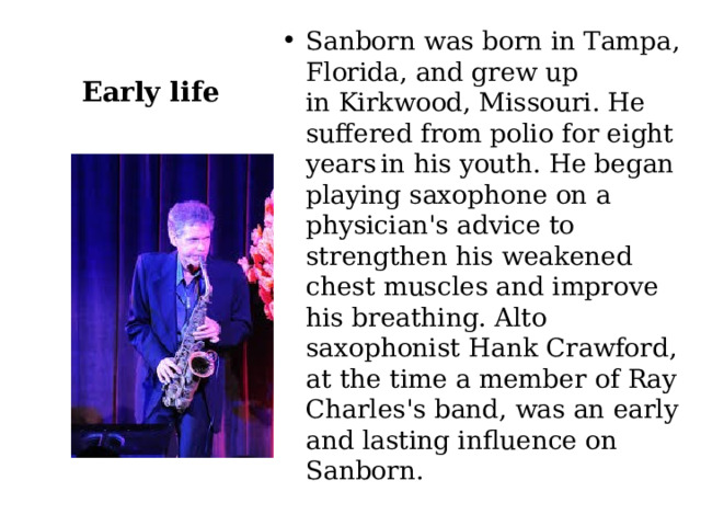 Sanborn was born in Tampa, Florida, and grew up in Kirkwood, Missouri. He suffered from polio for eight years  in his youth. He began playing saxophone on a physician's advice to strengthen his weakened chest muscles and improve his breathing. Alto saxophonist Hank Crawford, at the time a member of Ray Charles's band, was an early and lasting influence on Sanborn. Early life 