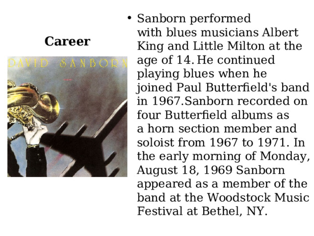 Career Sanborn performed with blues musicians Albert King and Little Milton at the age of 14.  He continued playing blues when he joined Paul Butterfield's band in 1967.Sanborn recorded on four Butterfield albums as a horn section member and soloist from 1967 to 1971. In the early morning of Monday, August 18, 1969 Sanborn appeared as a member of the band at the Woodstock Music Festival at Bethel, NY. 
