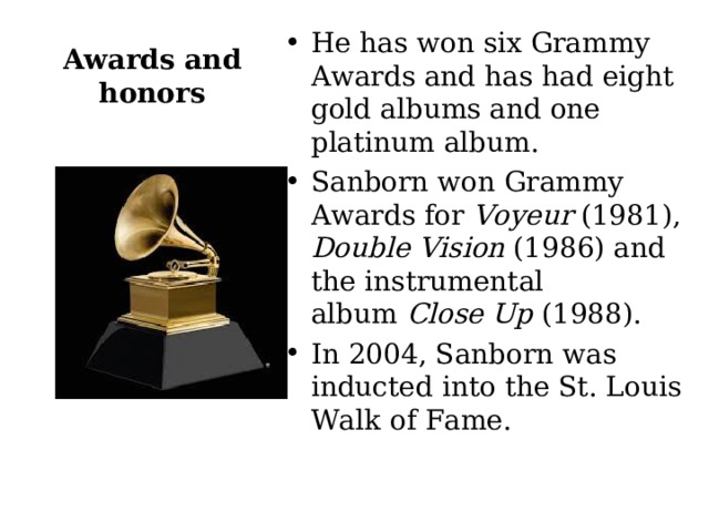 Awards and honors He has won six Grammy Awards and has had eight gold albums and one platinum album. Sanborn won Grammy Awards for  Voyeur  (1981),  Double Vision  (1986) and the instrumental album  Close Up  (1988). In 2004, Sanborn was inducted into the St. Louis Walk of Fame.  