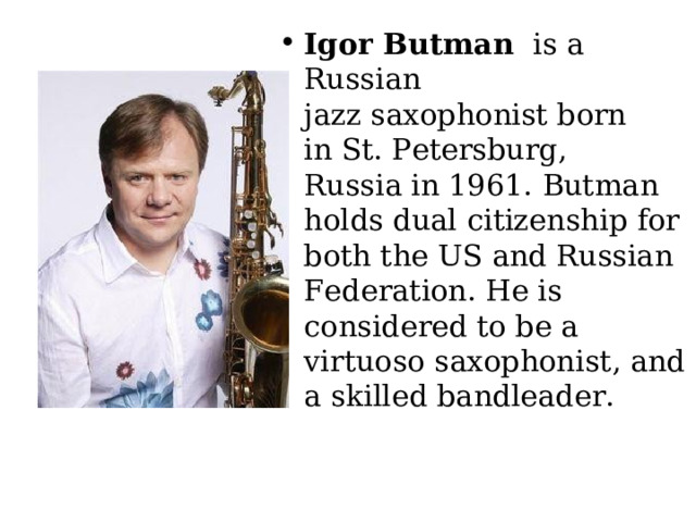 Igor Butman   is a Russian jazz saxophonist born in St. Petersburg, Russia in 1961. Butman holds dual citizenship for both the US and Russian Federation. He is considered to be a virtuoso saxophonist, and a skilled bandleader. 