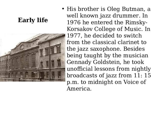 Early life His brother is Oleg Butman, a well known jazz drummer. In 1976 he entered the Rimsky-Korsakov College of Music. In 1977, he decided to switch from the classical clarinet to the jazz saxophone. Besides being taught by the musician Gennady Goldstein, he took unofficial lessons from nightly broadcasts of jazz from 11: 15 p.m. to midnight on Voice of America. 