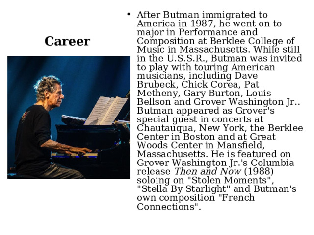 Career After Butman immigrated to America in 1987, he went on to major in Performance and Composition at Berklee College of Music in Massachusetts. While still in the U.S.S.R., Butman was invited to play with touring American musicians, including Dave Brubeck, Chick Corea, Pat Metheny, Gary Burton, Louis Bellson and Grover Washington Jr.. Butman appeared as Grover's special guest in concerts at Chautauqua, New York, the Berklee Center in Boston and at Great Woods Center in Mansfield, Massachusetts. He is featured on Grover Washington Jr.'s Columbia release  Then and Now  (1988) soloing on 