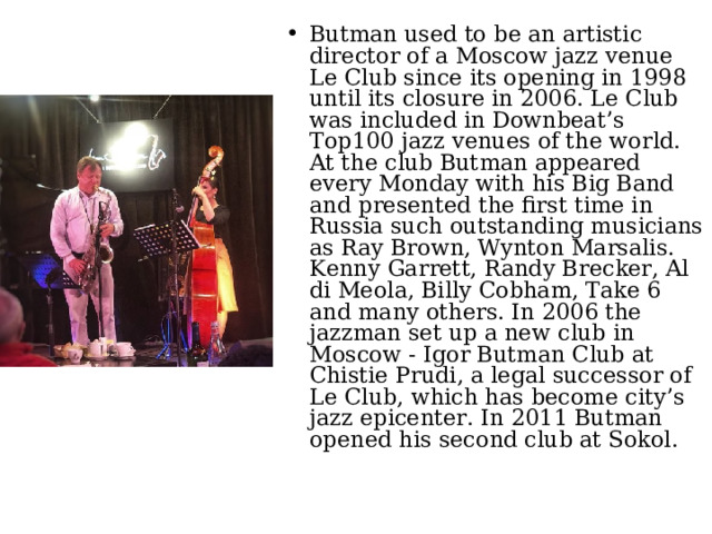 Butman used to be an artistic director of a Moscow jazz venue Le Club since its opening in 1998 until its closure in 2006. Le Club was included in Downbeat’s Top100 jazz venues of the world. At the club Butman appeared every Monday with his Big Band and presented the first time in Russia such outstanding musicians as Ray Brown, Wynton Marsalis. Kenny Garrett, Randy Brecker, Al di Meola, Billy Cobham, Take 6 and many others. In 2006 the jazzman set up a new club in Moscow - Igor Butman Club at Chistie Prudi, a legal successor of Le Club, which has become city’s jazz epicenter. In 2011 Butman opened his second club at Sokol. 