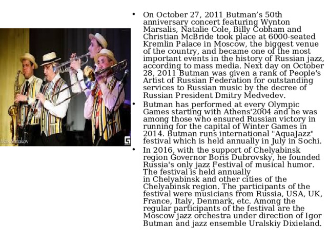 On October 27, 2011 Butman’s 50th anniversary concert featuring Wynton Marsalis, Natalie Cole, Billy Cobham and Christian McBride took place at 6000-seated Kremlin Palace in Moscow, the biggest venue of the country, and became one of the most important events in the history of Russian jazz, according to mass media. Next day on October 28, 2011 Butman was given a rank of People's Artist of Russian Federation for outstanding services to Russian music by the decree of Russian President Dmitry Medvedev. Butman has performed at every Olympic Games starting with Athens'2004 and he was among those who ensured Russian victory in running for the capital of Winter Games in 2014. Butman runs international 