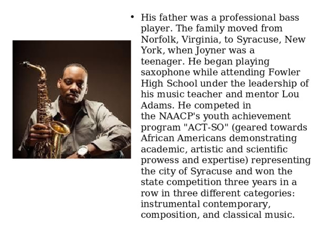 His father was a professional bass player. The family moved from Norfolk, Virginia, to Syracuse, New York, when Joyner was a teenager. He began playing saxophone while attending Fowler High School under the leadership of his music teacher and mentor Lou Adams. He competed in the NAACP's youth achievement program 