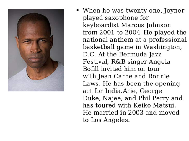 When he was twenty-one, Joyner played saxophone for keyboardist Marcus Johnson from 2001 to 2004.  He played the national anthem at a professional basketball game in Washington, D.C. At the Bermuda Jazz Festival, R&B singer Angela Bofill invited him on tour with Jean Carne and Ronnie Laws. He has been the opening act for India.Arie, George Duke, Najee, and Phil Perry and has toured with Keiko Matsui. He married in 2003 and moved to Los Angeles. 