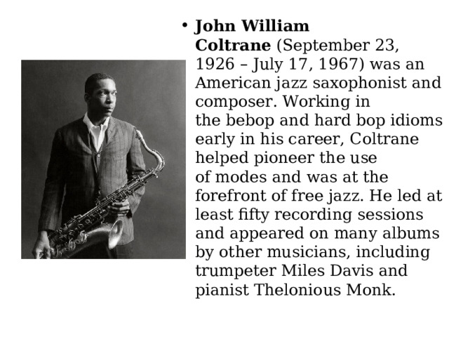John William Coltrane  (September 23, 1926 – July 17, 1967) was an American jazz saxophonist and composer. Working in the bebop and hard bop idioms early in his career, Coltrane helped pioneer the use of modes and was at the forefront of free jazz. He led at least fifty recording sessions and appeared on many albums by other musicians, including trumpeter Miles Davis and pianist Thelonious Monk. 