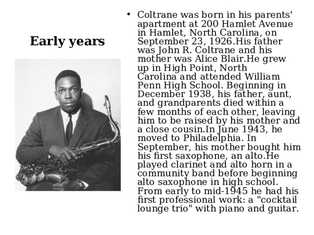 Coltrane was born in his parents' apartment at 200 Hamlet Avenue in Hamlet, North Carolina, on September 23, 1926.His father was John R. Coltrane and his mother was Alice Blair.He grew up in High Point, North Carolina and attended William Penn High School. Beginning in December 1938, his father, aunt, and grandparents died within a few months of each other, leaving him to be raised by his mother and a close cousin.In June 1943, he moved to Philadelphia. In September, his mother bought him his first saxophone, an alto.He played clarinet and alto horn in a community band before beginning alto saxophone in high school. From early to mid-1945 he had his first professional work: a 