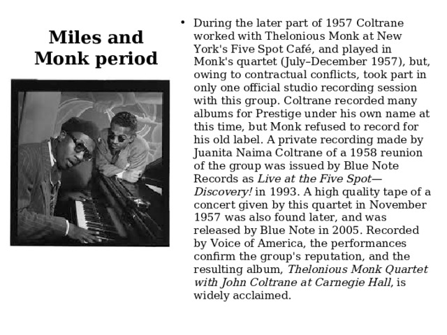 Miles and Monk period During the later part of 1957 Coltrane worked with Thelonious Monk at New York's Five Spot Café, and played in Monk's quartet (July–December 1957), but, owing to contractual conflicts, took part in only one official studio recording session with this group. Coltrane recorded many albums for Prestige under his own name at this time, but Monk refused to record for his old label. A private recording made by Juanita Naima Coltrane of a 1958 reunion of the group was issued by Blue Note Records as  Live at the Five Spot—Discovery!  in 1993. A high quality tape of a concert given by this quartet in November 1957 was also found later, and was released by Blue Note in 2005. Recorded by Voice of America, the performances confirm the group's reputation, and the resulting album,  Thelonious Monk Quartet with John Coltrane at Carnegie Hall , is widely acclaimed. 