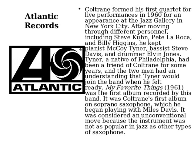 Coltrane formed his first quartet for live performances in 1960 for an appearance at the Jazz Gallery in New York City. After moving through different personnel, including Steve Kuhn, Pete La Roca, and Billy Higgins, he kept pianist McCoy Tyner, bassist Steve Davis, and drummer Elvin Jones. Tyner, a native of Philadelphia, had been a friend of Coltrane for some years, and the two men had an understanding that Tyner would join the band when he felt ready.  My Favorite Things  (1961) was the first album recorded by this band. It was Coltrane's first album on soprano saxophone, which he began playing with Miles Davis. It was considered an unconventional move because the instrument was not as popular in jazz as other types of saxophone. Atlantic Records 