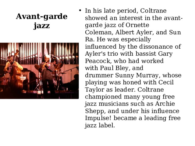 In his late period, Coltrane showed an interest in the avant-garde jazz of Ornette Coleman, Albert Ayler, and Sun Ra. He was especially influenced by the dissonance of Ayler's trio with bassist Gary Peacock, who had worked with Paul Bley, and drummer Sunny Murray, whose playing was honed with Cecil Taylor as leader. Coltrane championed many young free jazz musicians such as Archie Shepp, and under his influence Impulse! became a leading free jazz label. Avant-garde jazz 