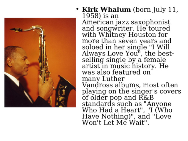 Kirk Whalum  (born July 11, 1958) is an American jazz saxophonist and songwriter. He toured with Whitney Houston for more than seven years and soloed in her single 