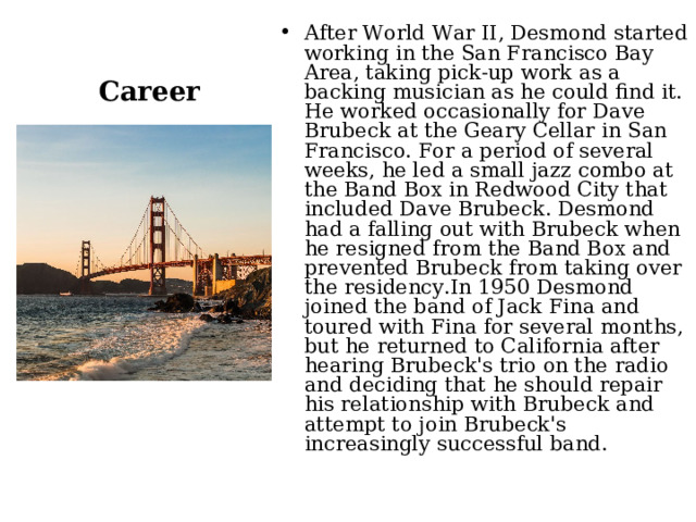 Career After World War II, Desmond started working in the San Francisco Bay Area, taking pick-up work as a backing musician as he could find it. He worked occasionally for Dave Brubeck at the Geary Cellar in San Francisco. For a period of several weeks, he led a small jazz combo at the Band Box in Redwood City that included Dave Brubeck. Desmond had a falling out with Brubeck when he resigned from the Band Box and prevented Brubeck from taking over the residency.In 1950 Desmond joined the band of Jack Fina and toured with Fina for several months, but he returned to California after hearing Brubeck's trio on the radio and deciding that he should repair his relationship with Brubeck and attempt to join Brubeck's increasingly successful band. 