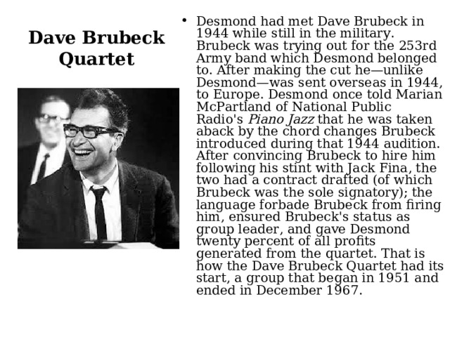 Desmond had met Dave Brubeck in 1944 while still in the military. Brubeck was trying out for the 253rd Army band which Desmond belonged to. After making the cut he—unlike Desmond—was sent overseas in 1944, to Europe. Desmond once told Marian McPartland of National Public Radio's  Piano Jazz  that he was taken aback by the chord changes Brubeck introduced during that 1944 audition. After convincing Brubeck to hire him following his stint with Jack Fina, the two had a contract drafted (of which Brubeck was the sole signatory); the language forbade Brubeck from firing him, ensured Brubeck's status as group leader, and gave Desmond twenty percent of all profits generated from the quartet. That is how the Dave Brubeck Quartet had its start, a group that began in 1951 and ended in December 1967.  Dave Brubeck Quartet 