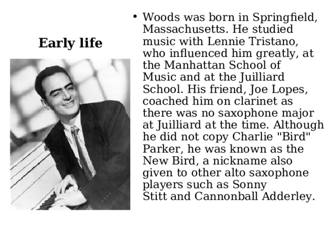 Woods was born in Springfield, Massachusetts. He studied music with Lennie Tristano, who influenced him greatly, at the Manhattan School of Music and at the Juilliard School. His friend, Joe Lopes, coached him on clarinet as there was no saxophone major at Juilliard at the time. Although he did not copy Charlie 