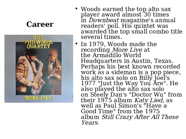 Woods earned the top alto sax player award almost 30 times in  Downbeat  magazine's annual readers' poll. His quintet was awarded the top small combo title several times. In 1979, Woods made the recording  More Live  at the Armadillo World Headquarters in Austin, Texas. Perhaps his best known recorded work as a sideman is a pop piece, his alto sax solo on Billy Joel's 1977 