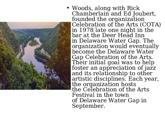 Woods, along with Rick Chamberlain and Ed Joubert, founded the organization Celebration of the Arts (COTA) in 1978 late one night in the bar at the Deer Head Inn in Delaware Water Gap. The organization would eventually become the Delaware Water Gap Celebration of the Arts. Their initial goal was to help foster an appreciation of jazz and its relationship to other artistic disciplines. Each year, the organization hosts the Celebration of the Arts Festival in the town of Delaware Water Gap in September. 