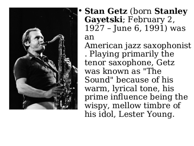 Stan Getz  (born  Stanley Gayetski ; February 2, 1927 – June 6, 1991) was an American jazz saxophonist. Playing primarily the tenor saxophone, Getz was known as 