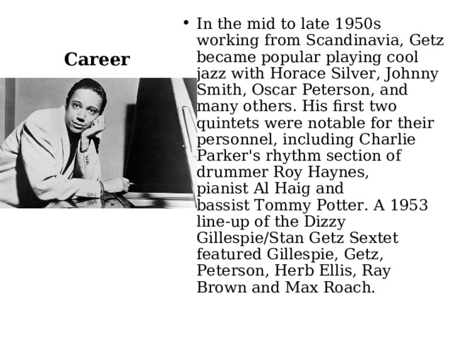 In the mid to late 1950s working from Scandinavia, Getz became popular playing cool jazz with Horace Silver, Johnny Smith, Oscar Peterson, and many others. His first two quintets were notable for their personnel, including Charlie Parker's rhythm section of drummer Roy Haynes, pianist Al Haig and bassist Tommy Potter. A 1953 line-up of the Dizzy Gillespie/Stan Getz Sextet featured Gillespie, Getz, Peterson, Herb Ellis, Ray Brown and Max Roach. Career 