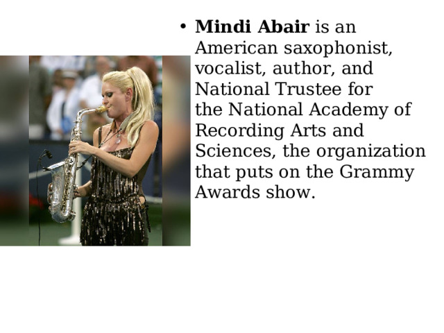 Mindi Abair  is an American saxophonist, vocalist, author, and National Trustee for the National Academy of Recording Arts and Sciences, the organization that puts on the Grammy Awards show. 