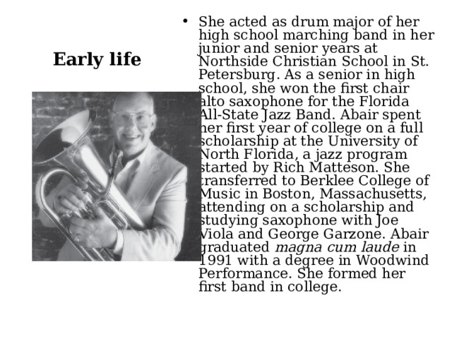 She acted as drum major of her high school marching band in her junior and senior years at Northside Christian School in St. Petersburg. As a senior in high school, she won the first chair alto saxophone for the Florida All-State Jazz Band. Abair spent her first year of college on a full scholarship at the University of North Florida, a jazz program started by Rich Matteson. She transferred to Berklee College of Music in Boston, Massachusetts, attending on a scholarship and studying saxophone with Joe Viola and George Garzone. Abair graduated  magna cum laude  in 1991 with a degree in Woodwind Performance. She formed her first band in college. Early life 