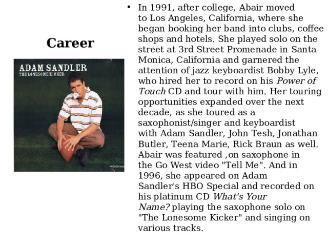 In 1991, after college, Abair moved to Los Angeles, California, where she began booking her band into clubs, coffee shops and hotels. She played solo on the street at 3rd Street Promenade in Santa Monica, California and garnered the attention of jazz keyboardist Bobby Lyle, who hired her to record on his  Power of Touch  CD and tour with him. Her touring opportunities expanded over the next decade, as she toured as a saxophonist/singer and keyboardist with Adam Sandler, John Tesh, Jonathan Butler, Teena Marie, Rick Braun as well. Abair was featured ,on saxophone in the Go West video 