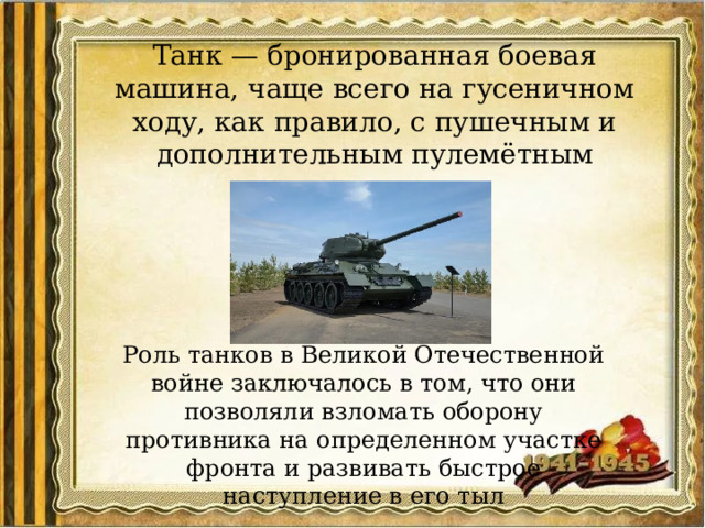 Танк — бронированная боевая машина, чаще всего на гусеничном ходу, как правило, с пушечным и дополнительным пулемётным вооружением ... Роль танков в Великой Отечественной войне заключалось в том, что они позволяли взломать оборону противника на определенном участке фронта и развивать быстрое наступление в его тыл 