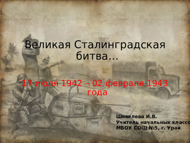 Великая Сталинградская битва… 17 июля 1942 – 02 февраля 1943 года Шевелева И.В. Учитель начальных классов МБОУ СОШ №5, г. Урай 