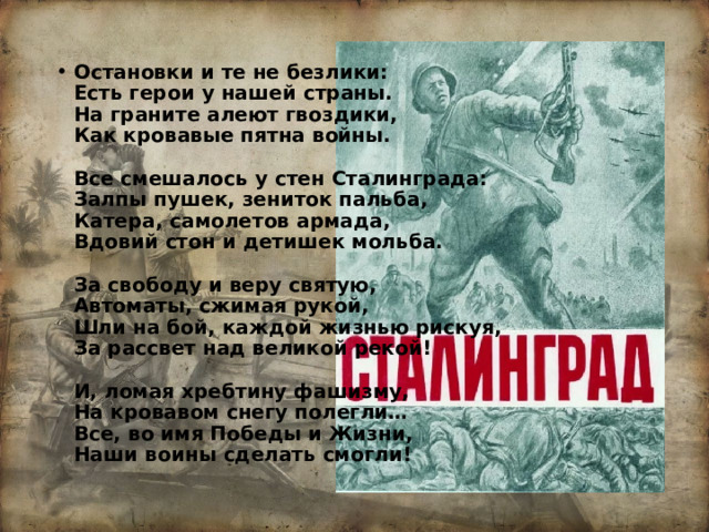 Остановки и те не безлики:  Есть герои у нашей страны.  На граните алеют гвоздики,  Как кровавые пятна войны.   Все смешалось у стен Сталинграда:  Залпы пушек, зениток пальба,  Катера, самолетов армада,  Вдовий стон и детишек мольба.   За свободу и веру святую,  Автоматы, сжимая рукой,  Шли на бой, каждой жизнью рискуя,  За рассвет над великой рекой!   И, ломая хребтину фашизму,  На кровавом снегу полегли…  Все, во имя Победы и Жизни,  Наши воины сделать смогли! 