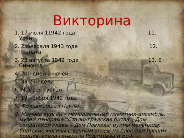 Викторина 1. 17 июля 11942 года 11. Уран 2. 2 февраля 1943 года 12. Граната 3. 23 августа 1942 года 13. Е. Симонов 4. 200 дней и ночей 5. За 2 недели 6. Мамаев курган 7. 19 ноября 1942 года 8. Фельдмаршал Паулюс 9. Мамаев курган – мемориальный памятник-ансамбль; музей-панорама “Сталинградская битва”; Дом солдатской славы – Дом Павлова; руины мельницы; братские могилы с вечным огнем на площади павших борцов, стела генерала Родимцева и др.) 10. После победы в Сталинградской битве наступил коренной перелом в Великой Отечественной войне) 