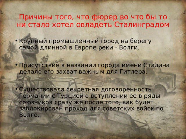 Причины того, что фюрер во что бы то ни стало хотел овладеть Сталинградом Крупный промышленный город на берегу самой длинной в Европе реки - Волги. Присутствие в названии города имени Сталина делало его захват важным для Гитлера. Существовала секретная договоренность Германии с Турцией о вступлении ее в ряды союзников сразу же после того, как будет заблокирован проход для советских войск по Волге.  