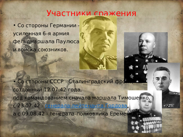 Участники сражения Со стороны Германии – усиленная 6-я армия фельдмаршала Паулюса и войска союзников. Со стороны СССР - Сталинградский фронт, созданный 12.07.42 года, под командованием сначала маршала Тимошенко, с 23.07.42 - генерала-лейтенанта Гордова ,  а с 09.08.42 - генерала-полковника Еременко. 