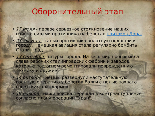 Оборонительный этап 17 июля  - первое серьезное столкновение наших войск с силами противника на берегах притоков Дона. 23 августа  - танки противника вплотную подошли к городу. Немецкая авиация стала регулярно бомбить Сталинград. 13 сентября  - штурм города. На весь мир прогремела слава рабочих сталинградских фабрик и заводов, которые под огнем ремонтировали поврежденную технику и оружие. 14 октября  - немцы развернули наступательную военную операцию у берегов Волги с целью захвата советских плацдармов. 19 ноября  - наши войска перешли в контрнаступление согласно плану операции 