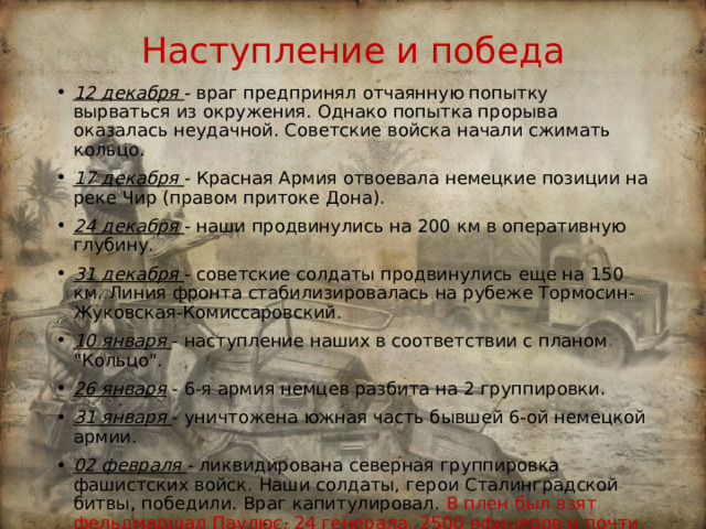 Наступление и победа 12 декабря  - враг предпринял отчаянную попытку вырваться из окружения. Однако попытка прорыва оказалась неудачной. Советские войска начали сжимать кольцо. 17 декабря  - Красная Армия отвоевала немецкие позиции на реке Чир (правом притоке Дона). 24 декабря  - наши продвинулись на 200 км в оперативную глубину. 31 декабря  - советские солдаты продвинулись еще на 150 км. Линия фронта стабилизировалась на рубеже Тормосин-Жуковская-Комиссаровский. 10 января  - наступление наших в соответствии с планом 
