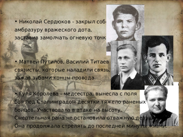 Николай Сердюков - закрыл собой амбразуру вражеского дота, заставив замолчать огневую точку. Матвей Путилов, Василий Титаев – связисты, которые наладили связь, зажав зубами концы провода. Гуля Королева - медсестра, вынесла с поля боя под Сталинградом десятки тяжело раненых бойцов. Участвовала в атаке на высоту. Смертельная рана не остановила отважную девушку. Она продолжала стрелять до последней минуты жизни. 