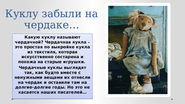 Куклу забыли на чердаке… Какую куклу называют чердачной? Чердачная кукла – это простая по выкройке кукла из текстиля, которая искусственно состарена и похожа на старые игрушки. Чердачные куклы выглядят так, как будто вместе с ненужными вещами их отнесли на чердак и оставили там на долгие-долгие годы. Но это не касается наших писателей… 