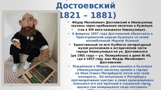Федор Михайлович Достоевский  (1821 – 1881) Фёдор Михайлович Достоевский и Новокузнецк связаны через пребывание писателя в Кузнецке (так в XIX веке назывался Новокузнецк). 6 февраля 1857 года Достоевский обвенчался в Одигитриевской церкви Кузнецка со своей возлюбленной Марией Исаевой Единственный на юге Кузбасса литературный музей расположен в исторической части города Новокузнецка по ул. Достоевского (до 1901 года — ул. Полицейская) в доме № 40, где в 1857 году жил Федор Михайлович Достоевский. Рождённый в Москве, венчавшийся в Кузнецке (Новокузнецке) писатель провёл в городе на Неве (Санкт-Петербурге) почти всю свою молодость. Он испытывал к Петербургу противоречивые чувства: в своих произведениях описывал его как мрачный и страшный город, однако сам возвращался сюда постоянно, а в 1881 году встретил здесь смерть.   
